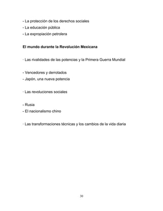 - La protección de los derechos sociales
- La educación pública
- La expropiación petrolera


El mundo durante la Revolución Mexicana


· Las rivalidades de las potencias y la Primera Guerra Mundial


- Vencedores y derrotados
- Japón, una nueva potencia


· Las revoluciones sociales


- Rusia
- El nacionalismo chino


· Las transformaciones técnicas y los cambios de la vida diaria




                                  30
 