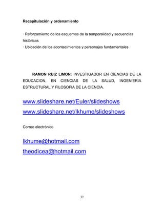 Recapitulación y ordenamiento


· Reforzamiento de los esquemas de la temporalidad y secuencias
históricas
· Ubicación de los acontecimientos y personajes fundamentales




     RAMON RUIZ LIMON: INVESTIGADOR EN CIENCIAS DE LA
EDUCACION,      EN   CIENCIAS     DE    LA   SALUD,    INGENIERIA
ESTRUCTURAL Y FILOSOFIA DE LA CIENCIA.


www.slideshare.net/Euler/slideshows
www.slideshare.net/lkhume/slideshows

Correo electrónico


lkhume@hotmail.com
theodicea@hotmail.com




                                 32
 