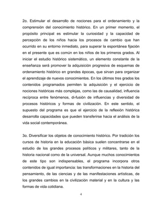 2o. Estimular el desarrollo de nociones para el ordenamiento y la
comprensión del conocimiento histórico. En un primer momento, el
propósito principal es estimular la curiosidad y la capacidad de
percepción de los niños hacia los procesos de cambio que han
ocurrido en su entorno inmediato, para superar la espontánea fijación
en el presente que es común en los niños de los primeros grados. Al
iniciar el estudio histórico sistemático, un elemento constante de la
enseñanza será promover la adquisición progresiva de esquemas de
ordenamiento histórico en grandes épocas, que sirvan para organizar
el aprendizaje de nuevos conocimientos. En los últimos tres grados los
contenidos programados permiten la adquisición y el ejercicio de
nociones históricas más complejas, como las de causalidad, influencia
recíproca entre fenómenos, di-fusión de influencias y diversidad de
procesos históricos y formas de civilización. En este sentido, el
supuesto del programa es que el ejercicio de la reflexión histórica
desarrolla capacidades que pueden transferirse hacia el análisis de la
vida social contemporánea.


3o. Diversificar los objetos de conocimiento histórico. Por tradición los
cursos de historia en la educación básica suelen concentrarse en el
estudio de los grandes procesos políticos y militares, tanto de la
historia nacional como de la universal. Aunque muchos conocimientos
de este tipo son indispensables, el programa incorpora otros
contenidos de igual importancia: las transformaciones en la historia del
pensamiento, de las ciencias y de las manifestaciones artísticas, de
los grandes cambios en la civilización material y en la cultura y las
formas de vida cotidiana.

                                    4
 