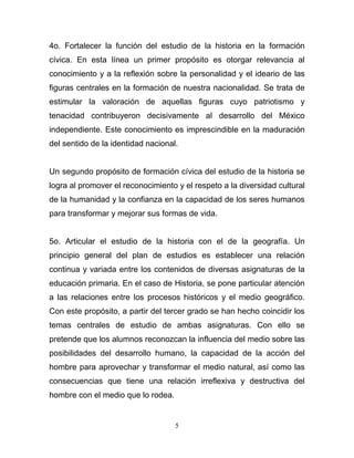 4o. Fortalecer la función del estudio de la historia en la formación
cívica. En esta línea un primer propósito es otorgar relevancia al
conocimiento y a la reflexión sobre la personalidad y el ideario de las
figuras centrales en la formación de nuestra nacionalidad. Se trata de
estimular la valoración de aquellas figuras cuyo patriotismo y
tenacidad contribuyeron decisivamente al desarrollo del México
independiente. Este conocimiento es imprescindible en la maduración
del sentido de la identidad nacional.


Un segundo propósito de formación cívica del estudio de la historia se
logra al promover el reconocimiento y el respeto a la diversidad cultural
de la humanidad y la confianza en la capacidad de los seres humanos
para transformar y mejorar sus formas de vida.


5o. Articular el estudio de la historia con el de la geografía. Un
principio general del plan de estudios es establecer una relación
continua y variada entre los contenidos de diversas asignaturas de la
educación primaria. En el caso de Historia, se pone particular atención
a las relaciones entre los procesos históricos y el medio geográfico.
Con este propósito, a partir del tercer grado se han hecho coincidir los
temas centrales de estudio de ambas asignaturas. Con ello se
pretende que los alumnos reconozcan la influencia del medio sobre las
posibilidades del desarrollo humano, la capacidad de la acción del
hombre para aprovechar y transformar el medio natural, así como las
consecuencias que tiene una relación irreflexiva y destructiva del
hombre con el medio que lo rodea.


                                    5
 