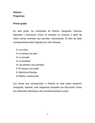 Historia.
Programas


Primer grado


En este grado, los contenidos de Historia, Geografía, Ciencias
Naturales y Educación Cívica se estudian en conjunto a partir de
varios temas centrales que permiten relacionarlos. El libro de texto
correspondiente está integrado por ocho bloques:


   Los niños
   La familia y la casa
   La escuela
   La localidad
   Las plantas y los animales
   El campo y la ciudad
   Medimos el tiempo
   México, nuestro país


Los temas que corresponden a Historia en este grado aparecen
enseguida. Además, esta asignatura comparte con Educación Cívica
los contenidos referentes a las conmemoraciones cívicas:




                                  6
 
