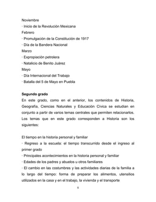 Noviembre
· Inicio de la Revolución Mexicana
Febrero
· Promulgación de la Constitución de 1917
· Día de la Bandera Nacional
Marzo
· Expropiación petrolera
· Natalicio de Benito Juárez
Mayo
· Día Internacional del Trabajo
· Batalla del 5 de Mayo en Puebla


Segundo grado
En este grado, como en el anterior, los contenidos de Historia,
Geografía, Ciencias Naturales y Educación Cívica se estudian en
conjunto a partir de varios temas centrales que permiten relacionarlos.
Los temas que en este grado corresponden a Historia son los
siguientes:


El tiempo en la historia personal y familiar
· Regreso a la escuela: el tiempo transcurrido desde el ingreso al
primer grado
· Principales acontecimientos en la historia personal y familiar
· Edades de los padres y abuelos u otros familiares
· El cambio en las costumbres y las actividades diarias de la familia a
lo largo del tiempo: forma de preparar los alimentos, utensilios
utilizados en la casa y en el trabajo, la vivienda y el transporte

                                     8
 