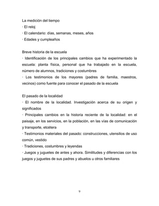 La medición del tiempo
· El reloj
· El calendario: días, semanas, meses, años
· Edades y cumpleaños


Breve historia de la escuela
· Identificación de los principales cambios que ha experimentado la
escuela: planta física, personal que ha trabajado en la escuela,
número de alumnos, tradiciones y costumbres
· Los testimonios de los mayores (padres de familia, maestros,
vecinos) como fuente para conocer el pasado de la escuela


El pasado de la localidad
· El nombre de la localidad. Investigación acerca de su origen y
significados
· Principales cambios en la historia reciente de la localidad: en el
paisaje, en los servicios, en la población, en las vías de comunicación
y transporte, etcétera
· Testimonios materiales del pasado: construcciones, utensilios de uso
común, vestido
· Tradiciones, costumbres y leyendas
· Juegos y juguetes de antes y ahora. Similitudes y diferencias con los
juegos y juguetes de sus padres y abuelos u otros familiares




                                   9
 