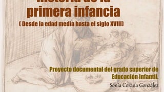 Historia de la
primera infancia
( Desde la edad media hasta el siglo XVIII)
Proyecto documental del grado superior de
Educación Infantil.
Sonia Corada González
 