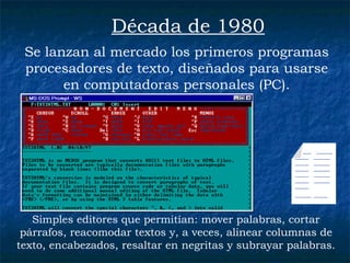 Se lanzan al mercado los primeros programas procesadores de texto, diseñados para usarse en computadoras personales (PC). Década de 1980 Simples editores que permitían: mover palabras, cortar párrafos, reacomodar textos y, a veces, alinear columnas de texto, encabezados, resaltar en negritas y subrayar palabras. ___  ______  _____  ______  _____  ______  _____  ______  _____  ______  _____  ______  _____ ______  _____ 