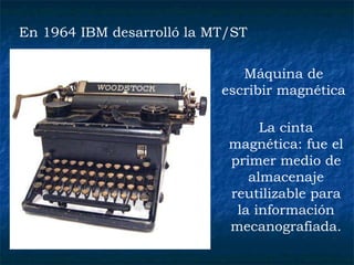 En 1964 IBM desarrolló la MT/ST  Máquina de escribir magnética  La cinta magnética: fue el primer medio de almacenaje reutilizable para la información mecanografiada.   