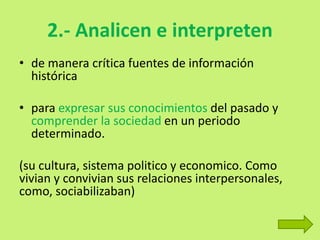 2.- Analicen e interpreten
• de manera crítica fuentes de información
histórica
• para expresar sus conocimientos del pasado y
comprender la sociedad en un periodo
determinado.
(su cultura, sistema politico y economico. Como
vivian y convivian sus relaciones interpersonales,
como, sociabilizaban)
 
