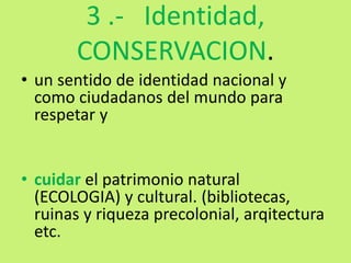 3 .- Identidad,
CONSERVACION.
• un sentido de identidad nacional y
como ciudadanos del mundo para
respetar y
• cuidar el patrimonio natural
(ECOLOGIA) y cultural. (bibliotecas,
ruinas y riqueza precolonial, arqitectura
etc.
 