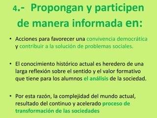4.- Propongan y participen
de manera informada en:
• Acciones para favorecer una convivencia democrática
y contribuir a la solución de problemas sociales.
• El conocimiento histórico actual es heredero de una
larga reflexión sobre el sentido y el valor formativo
que tiene para los alumnos el análisis de la sociedad.
• Por esta razón, la complejidad del mundo actual,
resultado del continuo y acelerado proceso de
transformación de las sociedades
 
