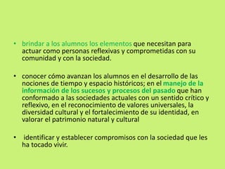 • brindar a los alumnos los elementos que necesitan para
actuar como personas reflexivas y comprometidas con su
comunidad y con la sociedad.
• conocer cómo avanzan los alumnos en el desarrollo de las
nociones de tiempo y espacio históricos; en el manejo de la
información de los sucesos y procesos del pasado que han
conformado a las sociedades actuales con un sentido crítico y
reflexivo, en el reconocimiento de valores universales, la
diversidad cultural y el fortalecimiento de su identidad, en
valorar el patrimonio natural y cultural
• identificar y establecer compromisos con la sociedad que les
ha tocado vivir.
 