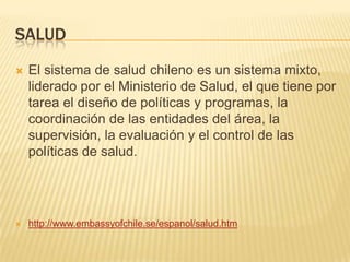 SALUD
 El sistema de salud chileno es un sistema mixto,
liderado por el Ministerio de Salud, el que tiene por
tarea el diseño de políticas y programas, la
coordinación de las entidades del área, la
supervisión, la evaluación y el control de las
políticas de salud.
 http://www.embassyofchile.se/espanol/salud.htm
 