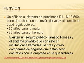 PENSION
 Un afiliado al sistema de pensiones D.L. N° 3.500,
tiene derecho a una pensión de vejez al cumplir la
edad legal, esto es:
• 60 años para la mujer
• 65 años para el hombre
http://www.bbvaprovida.cl/SitioWeb/tf/pensiones/pension-vejez.htm
Existen un seguro público llamado Fonasa y
el sistema privado que consiste en
instituciones llamadas Isapres y otras
compañías de seguros que establecen
contratos con la empresa en la que trabajas.
 