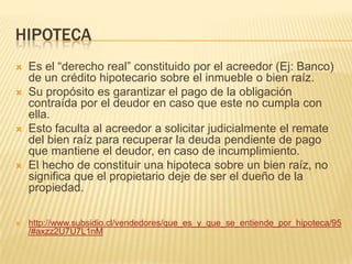 HIPOTECA
 Es el “derecho real” constituido por el acreedor (Ej: Banco)
de un crédito hipotecario sobre el inmueble o bien raíz.
 Su propósito es garantizar el pago de la obligación
contraída por el deudor en caso que este no cumpla con
ella.
 Esto faculta al acreedor a solicitar judicialmente el remate
del bien raíz para recuperar la deuda pendiente de pago
que mantiene el deudor, en caso de incumplimiento.
 El hecho de constituir una hipoteca sobre un bien raíz, no
significa que el propietario deje de ser el dueño de la
propiedad.
 http://www.subsidio.cl/vendedores/que_es_y_que_se_entiende_por_hipoteca/95
/#axzz2U7U7L1nM
 
