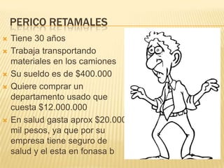 PERICO RETAMALES
 Tiene 30 años
 Trabaja transportando
materiales en los camiones
 Su sueldo es de $400.000
 Quiere comprar un
departamento usado que
cuesta $12.000.000
 En salud gasta aprox $20.000
mil pesos, ya que por su
empresa tiene seguro de
salud y el esta en fonasa b
 