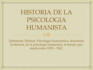 
HISTORIA DE LA
PSICOLOGIA
HUMANISTA
Quitmann, Helmut. Psicologia humanistica, denomino
la historia, de la psicologia humanista, al tiempo que
media entre 1929 – 1962.
 