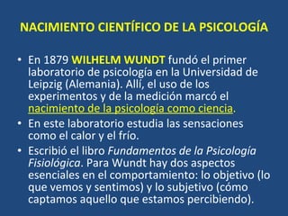NACIMIENTO CIENTÍFICO DE LA PSICOLOGÍA En 1879  WILHELM WUNDT   fundó el primer laboratorio de psicología en la Universidad de Leipzig (Alemania). Allí, el uso de los experimentos y de la medición marcó el  nacimiento de la psicología como ciencia . En este laboratorio estudia las sensaciones como el calor y el frío.  Escribió el libro  Fundamentos de la Psicología Fisiológica . Para Wundt hay dos aspectos esenciales en el comportamiento: lo objetivo (lo que vemos y sentimos) y lo subjetivo (cómo captamos aquello que estamos percibiendo).  