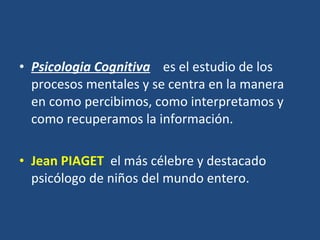 Psicologia Cognitiva     es el estudio de los procesos mentales y se centra en la manera en como percibimos, como interpretamos y como recuperamos la información.  Jean PIAGET    el más célebre y destacado psicólogo de niños del mundo entero.  