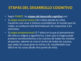 ETAPAS DEL DESARROLLO COGNITIVO Según  PIAGET , las  etapas del desarrollo cognitivo  son:  1)  etapa sensorio-motora   (0-2 años) donde los niños muestran una vivaz e intensa curiosidad por el mundo que les rodea, su conducta está dominada por las respuestas a los estímulos;  2)  etapa preoperacional   (2-7 años) en la que el pensamiento del niño es mágico y egocéntrico, creen que la magia puede producir acontecimientos y los cuentos de hadas les resultan atrayentes, además se cree el centro de todos los sucesos, que todas las cosas giran en torno a él, resultándole muy difícil ver las cosas desde otro punto de vista;  