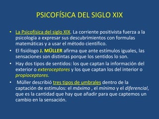 PSICOFÍSICA DEL SIGLO XIX La Psicofísica del siglo XIX . La corriente positivista fuerza a la psicología a expresar sus descubrimientos con formulas matemáticas y a usar el método científico. El fisiólogo  J. MÜLLER   afirma que ante estímulos iguales, las sensaciones son distintas porque los sentidos lo son. Hay dos tipos de sentidos: los que captan la información del exterior o  exteroceptores  y los que captan los del interior o  propioceptores .    Müller describió  tres tipos de umbrales   dentro de la captación de estímulos: el  máximo  , el  mínimo  y el  diferencial , que es la cantidad que hay que añadir para que captemos un cambio en la sensación. 