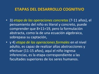 ETAPAS DEL DESARROLLO COGNITIVO 3)  etapa de las operaciones concretas   (7-11 años), el pensamiento del niño es literal y concreto, puede comprender que 8+11=19, pero la formulación abstracta, como la de una ecuación algebraica, sobrepasa su captación,  y 4)  etapa de las operaciones formales  en el nivel adulto, es capaz de realizar altas abstracciones y efectuar (11-15 años), aquí el niño ingresa inferencias, es la etapa correspondiente a las facultades superiores de los seres humanos. 