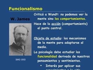 Funcionalismo Criticó a Wundt: no podemos ver la mente sino  los comportamientos . Hace de la  acción  (comportamiento) el punto central. Objeto de estudio : los mecanismos de la mente para adaptarse al medio.  La psicología debe estudiar las  funcionalidad  derivada de nuestros pensamientos y sentimientos. Interés por aplicar sus conocimientos a la vida cotidiana. W. James 1842-1910 