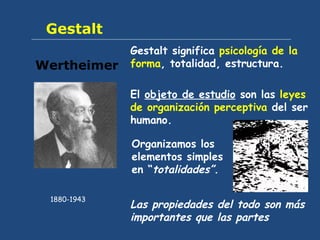 Gestalt Gestalt significa  psicología de la forma , totalidad, estructura.  El  objeto de estudio  son las  leyes de organización perceptiva  del ser humano. Wertheimer 1880-1943 Organizamos los elementos simples en “ totalidades” .  Las propiedades del todo son más importantes que las partes 