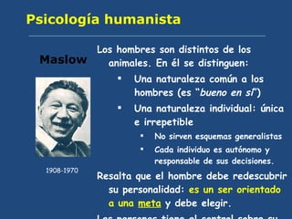 Psicología humanista Los hombres son distintos de los animales. En él se distinguen: Una naturaleza común a los hombres (es “ bueno en sí ”) Una naturaleza individual: única e irrepetible No sirven esquemas generalistas Cada individuo es autónomo y responsable de sus decisiones. Resalta que el hombre debe redescubrir su personalidad:  es un ser orientado a una  meta  y debe elegir. Las personas tiene el control sobre su vida. Maslow 1908-1970 