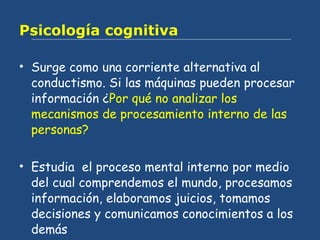 Psicología cognitiva Surge como una corriente alternativa al conductismo. Si las máquinas pueden procesar información ¿ Por qué no analizar los mecanismos de procesamiento interno de las personas? Estudia  el proceso mental interno por medio del cual comprendemos el mundo, procesamos información, elaboramos juicios, tomamos decisiones y comunicamos conocimientos a los demás 