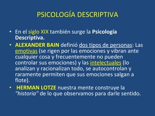 PSICOLOGÍA DESCRIPTIVA En el  siglo XIX  también surge la  Psicología Descriptiva.  ALEXANDER BAIN   definió  dos tipos de personas : Las  emotivas  (se rigen por las emociones y vibran ante cualquier cosa y frecuentemente no pueden controlar sus emociones) y las  intelectuales  (lo analizan y racionalizan todo, se autocontrolan y raramente permiten que sus emociones salgan a flote). HERMAN LOTZE   nuestra mente construye la  "historia"  de lo que observamos para darle sentido.  