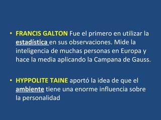 FRANCIS GALTON   Fue el primero en utilizar la  estadística  en sus observaciones. Mide la inteligencia de muchas personas en Europa y hace la media aplicando la Campana de Gauss. HYPPOLITE TAINE   aportó la idea de que el  ambiente  tiene una enorme influencia sobre la personalidad  