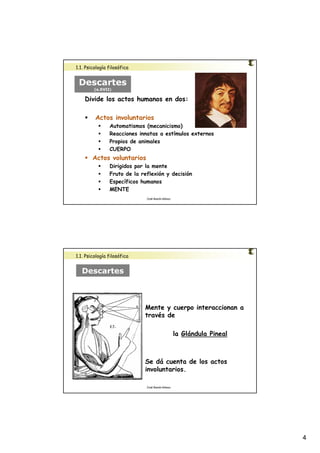 4 
José Ramón Gómez 
1.1. Psicología filosófica 
Descartes 
(s.XVII) 
Divide los actos humanos en dos: 
 Actos involuntarios 
 Automatismos (mecanicismo) 
 Reacciones innatas a estímulos externos 
 Propios de animales 
 CUERPO 
 Actos voluntarios 
 Dirigidos por la mente 
 Fruto de la reflexión y decisión 
 Específicos humanos 
 MENTE 
Mente y cuerpo interaccionan a 
través de 
José Ramón Gómez 
la Glándula Pineal 
Se dá cuenta de los actos 
involuntarios. 
1.1. Psicología filosófica 
Descartes 
 