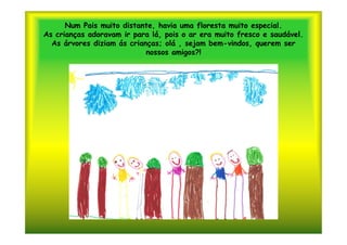 Num Pais muito distante, havia uma floresta muito especial.
As crianças adoravam ir para lá, pois o ar era muito fresco e saudável.
  As árvores diziam ás crianças; olá , sejam bem-vindos, querem ser
                            nossos amigos?!
 