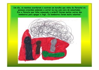 Um dia, os meninos acordaram e ouviram um barulho que vinha da floresta! As
    pessoas crescidas andavam a correr na rua com cara de assustadas.
   Era a floresta que tinha começado a arder!!! Vieram muitos carros dos
     bombeiros para apagar o fogo. Os bombeiros foram muito valentes!
 