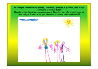 As crianças ficaram muito tristes, choravam, gritavam e pulavam, mas o fogo
                        continuava a queimar tudo!!!
Quando o fogo terminou, correram para a floresta, mas não encontraram as
     suas amigas árvores e as que sobraram, estavam todas queimadas!!!
 