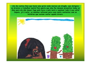 Um dia contou-lhes que havia uma gruta onde morava um dragão, que obrigava
as árvores a trabalhar muito! Pois queria que elas lhe dessem presentes todos os
 dias para ele não lançar fogo pela boca e pelo nariz e queimar tudo à sua volta!
    Depois, já à noite, os meninos voltavam para casa muito contentes com as
                    histórias que ouviam contar aquela árvore.
 