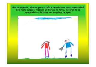 Mas de repente, olharam para o chão e descobriram umas sementinhas!
   Com muito cuidado, fizeram um buraco na terra, meteram lá as
           sementinhas e deitaram um pouquinho de água.
 
