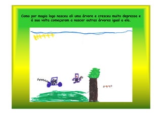 Como por magia logo nasceu ali uma árvore e cresceu muito depressa e
     á sua volta começaram a nascer outras árvores igual a ela.
 