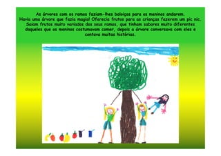 As árvores com os ramos faziam-lhes baloiços para os meninos andarem.
Havia uma árvore que fazia magia! Oferecia frutos para as crianças fazerem um pic nic.
   Saiam frutos muito variados dos seus ramos, que tinham sabores muito diferentes
  daqueles que os meninos costumavam comer, depois a árvore conversava com eles e
                               contava muitas histórias.
 