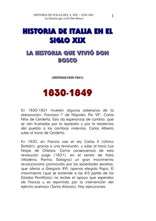 HISTORIA DE ITALIA DEL S. XIX / 1830-1861
La historia que vivió Don Bosco
HISTORIA DE ITALIA EN ELHISTORIA DE ITALIA EN EL
SIGLO XIXSIGLO XIX
LA HISTORIA QUE VIVIÓ DONLA HISTORIA QUE VIVIÓ DON
BOSCOBOSCO
(HISTORIA1830-1861)(HISTORIA1830-1861)
1830-1849
En 1830-1831 mueren algunos soberanos de la
restauración: Francisco I° de Nápoles, Pío VII°, Carlos
Félix de Cerdeña. Esto da esperanzas de cambio, que
se ven frustradas por la represión y por la resistencia
del pueblo a los cambios violentos. Carlos Alberto
sube al trono de Cerdeña.
En 1830, en Francia cae el rey Carlos X (último
Borbón), gracias a una revolución, y sube al trono Luis
Felipe de Orleáns. Como consecuencia de esta
revolución surge (1831), en el centro de Italia
(Modena, Parma, Bologna) un gran movimiento
revolucionario promovido por las sociedades secretas,
que afecta a Gregorio XVI, apenas elegido Papa. El
movimiento (que se extiende a las 4/5 partes de los
Estados Pontificios) no recibe el apoyo que esperaba
de Francia y es reprimido por la intervención del
ejército austriaco (Santa Alianza). Hay ejecuciones.
1
 