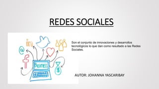 REDES SOCIALES
AUTOR: JOHANNA YASCARIBAY
Son el conjunto de innovaciones y desarrollos
tecnológicos lo que dan como resultado a las Redes
Sociales.
 