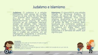 Judaísmo e Islamismo
Judaísmo: O judaísmo é a religião
monoteísta mais antiga do mundo.
Originou-se por volta do século XVIII
a.C., quando Deus mandou Abraão
procurar a terra prometida. Seu
desenvolvimento ocorreu de forma
conjunta ao da civilização hebraica,
através de Moisés, Davi, Salomão,
sendo que foram esses dois últimos
os reis que construíram o primeiro
templo em Jerusalém. Os judeus
acreditam que YHWH (Javé ou Jeová)
seja o criador do universo, um ser
onipresente, onipotente e onisciente,
que influencia todo o universo.
Islamismo: O islamismo é uma religião
surgida na Península Arábica, no
começo do século VII, por meio de
Muhammad (Maomé). Essa crença
religiosa atualmente é a segunda
maior do mundo, possuindo cerca de
1,8 bilhão de fiéis, a maioria deles
localizada no continente asiático e
africano. Islã é o aportuguesamento
da palavra em árabe islam. Essa
palavra, nesse idioma, significa
submissão e é derivada de salam, que
significa paz.
Vocabulário
Onipresente: Que pode ser encontrado em todos os lugares;
Onisciente: Que sabe tudo,
Onipotente: Cujo poder é absoluto;
Península: Porção de terra cercada de água por todos os lados, com exceção de um, por meio do
qual está ligada ao continente
 