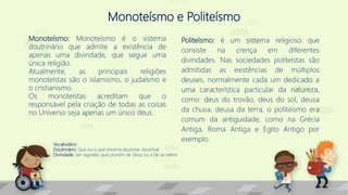 Monoteísmo e Politeísmo
Monoteísmo: Monoteísmo é o sistema
doutrinário que admite a existência de
apenas uma divindade, que segue uma
única religião.
Atualmente, as principais religiões
monoteístas são o islamismo, o judaísmo e
o cristianismo.
Os monoteístas acreditam que o
responsável pela criação de todas as coisas
no Universo seja apenas um único deus.
Politeísmo: é um sistema religioso que
consiste na crença em diferentes
divindades. Nas sociedades politeístas são
admitidas as existências de múltiplos
deuses, normalmente cada um dedicado a
uma característica particular da natureza,
como: deus do trovão, deus do sol, deusa
da chuva, deusa da terra, o politeísmo era
comum da antiguidade, como na Grécia
Antiga, Roma Antiga e Egito Antigo por
exemplo.
Vocabulário:
Doutrinário: Que ou o que encerra doutrina; doutrinal.
Divindade: Ser sagrado, que provém de Deus ou a Ele se refere.
 
