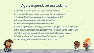 Agora responda no seu caderno
1-Como povo Kayabi explica a origem do dia e da noite?
2-Na sua opinião, como seria o mundo se o dia nunca acabasse?
3-Em seu entendimento, para que serve o período da noite?
4-Por que é importante respeitar todas as religiões?
5-Quais são as religiões predominantes no Brasil?
6-Um dos significados do termo poli é numeroso. Ele pode ser usado para criar
outras palavras, como poliglota, poliesportivo e policultura. Com a ajuda de um
dicionário (impresso ou on-line), procure os significados dessas palavras.
7-Qual é a palavra antônima de politeísta? O que ela significa?
8-Como os egípcios explicavam a criação do mundo?
 