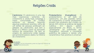 Religiões Cristãs
Catolicismo: O catolicismo é uma das
mais expressivas vertentes do
cristianismo e, ainda hoje, congrega a
maior comunidade de cristãos
existente no planeta. Segundo
algumas estatísticas recentes, cerca de
um bilhão de pessoas professam ser
adeptas ao catolicismo, que tem o
Brasil e o México como os principais
redutos de convertidos. De fato, as
origens do catolicismo estão ligadas
aos primeiros passos dados na história
do cristianismo.
Protestantismo (Evangélicos): O
protestantismo é, ao lado do
catolicismo, um dos grandes ramos
do cristianismo. O nome “protestante”
provém dos protestos dos cristãos do
século XVI contra as práticas da Igreja
Católica. Em alguns países,
especialmente no Brasil, o termo
“protestante” foi substituído por
“evangélico”, retirando a conotação
polêmica da palavra e dando uma
característica mais positiva e universal.
Vocabulário:
Congregar: unir(-se) intimamente; juntar(-se), ligar(-se); misturar(-se).
Redutos: Ponto de encontro
 