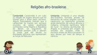 Religiões afro-brasileiras
Candomblé: Candomblé é um culto
ou religião de origem africana que foi
trazida para o Brasil pelos escravos.
Alguns historiadores indicam que o
candomblé foi trazido por escravos
oriundos de países atualmente
conhecidos como Nigéria e República
do Benim. Os seguidores do
candomblé prestam culto e adoram
os orixás, que são deuses ou
divindades africanas que representam
as forças da Natureza.
Umbanda: Umbanda é uma religião
afro-brasileira formada através de
elementos de outras religiões como o
catolicismo ou espiritismo juntando
ainda elementos da cultura africana e
indígena. Umbanda significaria “arte
de curar” no idioma quimbundo, de
Angola. A umbanda tem origem nas
senzalas em reuniões onde os
escravos vindos da África louvavam os
seus deuses por meio de danças e
cânticos.
 