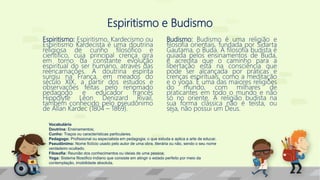 Espiritismo e Budismo
Espiritismo: Espiritismo, Kardecismo ou
Espiritismo Kardecista é uma doutrina
religiosa de cunho filosófico e
científico, cuja principal crença gira
em torno da constante evolução
espiritual do ser humano, através das
reencarnações. A doutrina espírita
surgiu na França, em meados do
século XIX, a partir dos estudos e
observações feitas pelo renomado
pedagogo e educador francês
Hippolyte Léon Denizard Rivail,
também conhecido pelo pseudônimo
de Allan Kardec (1804 – 1869).
Budismo: Budismo é uma religião e
filosofia orientais, fundada por Sidarta
Gautama, o Buda. A filosofia budista é
guiada pelos ensinamentos de Buda,
e acredita que o caminho para a
libertação está na consciência que
pode ser alcançada por práticas e
crenças espirituais, como a meditação
e o yoga. É uma das maiores religiões
do mundo, com milhares de
praticantes em todo o mundo e não
só no oriente. A religião budista na
sua forma clássica não é teísta, ou
seja, não possui um Deus.
Vocabulário
Doutrina: Ensinamentos;
Cunho: Traços ou características particulares.
Pedagogo: Profissional ou especialista em pedagogia; o que estuda e aplica a arte de educar.
Pseudônimo: Nome fictício usado pelo autor de uma obra, literária ou não, sendo o seu nome
verdadeiro ocultado.
Filosofia: Reunião dos conhecimentos ou ideias de uma pessoa;
Yoga: Sistema filosófico indiano que consiste em atingir o estado perfeito por meio da
contemplação, imobilidade absoluta.
 