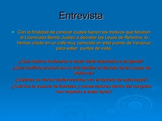 Entrevista Con la finalidad de conocer cuales fueron los motivos que llevaron al Licenciado Benito Juárez a decretar las Leyes de Reforma, lo hemos citado en un café muy conocido en este puerto de Veracruz para saber  puntos de vista. ¿Qué motivos lo llevaron a tener cierta aberración a la Iglesia? ¿Qué conflicto provocó en su vida familiar el decreto de las Leyes de Reforma? ¿Quiénes se vieron desfavorecidos con el decreto de estas leyes? ¿Cuál fue la postura de liberales y conservadores dentro del congreso con respecto a estas leyes? 