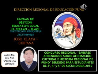 DIRECCIÓN REGIONAL DE EDUCACIÓN PUNO
UNIDAD DE
GESTIÓN
EDUCATIVA LOCAL
EL COLLAO - ILAVE
INSTITUCION EDUCATIVA
SECUNDARIA
JOSE OLAYA -
CHIPANA
CONCURSO REGIONAL; “SABERES
APRENDIDOS SOBRE AFIRMACIÓN
CULTURAL E HISTORIA REGIONAL DE
PUNO” DIRIGIDO PARA ESTUDIANTES
DE 3°, 4° y 5° DE SECUNDARIA 2015
Autor: Mg.
José Noé
CARTAGENA
CONDORI
 