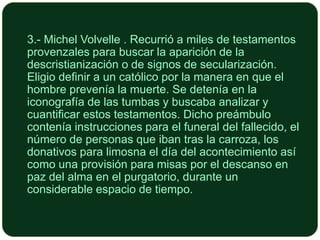 3.- Michel Volvelle . Recurrió a miles de testamentos
provenzales para buscar la aparición de la
descristianización o de signos de secularización.
Eligio definir a un católico por la manera en que el
hombre prevenía la muerte. Se detenía en la
iconografía de las tumbas y buscaba analizar y
cuantificar estos testamentos. Dicho preámbulo
contenía instrucciones para el funeral del fallecido, el
número de personas que iban tras la carroza, los
donativos para limosna el día del acontecimiento así
como una provisión para misas por el descanso en
paz del alma en el purgatorio, durante un
considerable espacio de tiempo.

 