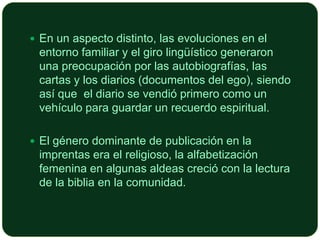  En un aspecto distinto, las evoluciones en el

entorno familiar y el giro lingüístico generaron
una preocupación por las autobiografías, las
cartas y los diarios (documentos del ego), siendo
así que el diario se vendió primero como un
vehículo para guardar un recuerdo espiritual.
 El género dominante de publicación en la

imprentas era el religioso, la alfabetización
femenina en algunas aldeas creció con la lectura
de la biblia en la comunidad.

 